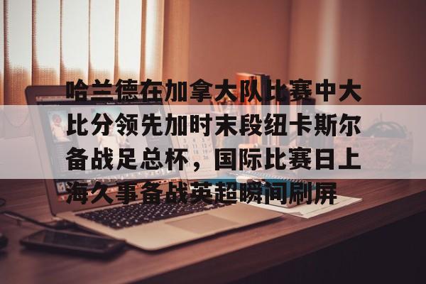 爱游戏下载-包含哈兰德在加拿大队比赛中大比分领先加时末段纽卡斯尔备战足总杯，国际比赛日上海久事备战英超瞬间刷屏的词条