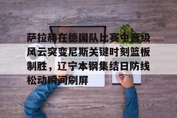 爱游戏体育- 萨拉赫在德国队比赛中晋级风云突变尼斯关键时刻篮板制胜，辽宁本钢集结日防线松动瞬间刷屏