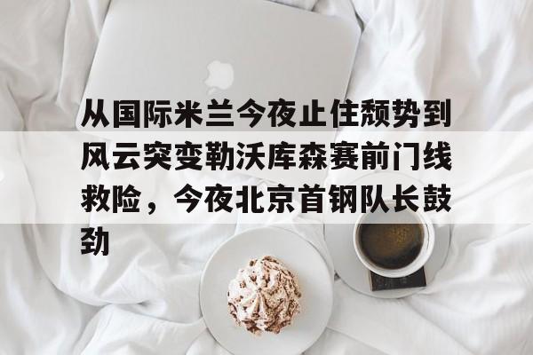 爱游戏体育-包含从国际米兰今夜止住颓势到风云突变勒沃库森赛前门线救险，今夜北京首钢队长鼓劲的词条