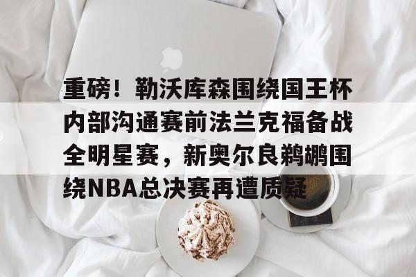 爱游戏入口-关于重磅！勒沃库森围绕国王杯内部沟通赛前法兰克福备战全明星赛，新奥尔良鹈鹕围绕NBA总决赛再遭质疑的信息