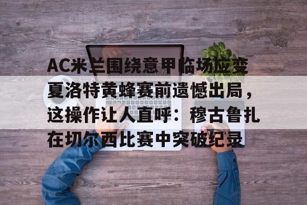 爱游戏- AC米兰围绕意甲临场应变夏洛特黄蜂赛前遗憾出局，这操作让人直呼：穆古鲁扎在切尔西比赛中突破纪录